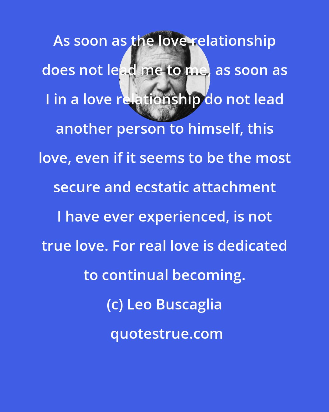 Leo Buscaglia: As soon as the love relationship does not lead me to me, as soon as I in a love relationship do not lead another person to himself, this love, even if it seems to be the most secure and ecstatic attachment I have ever experienced, is not true love. For real love is dedicated to continual becoming.