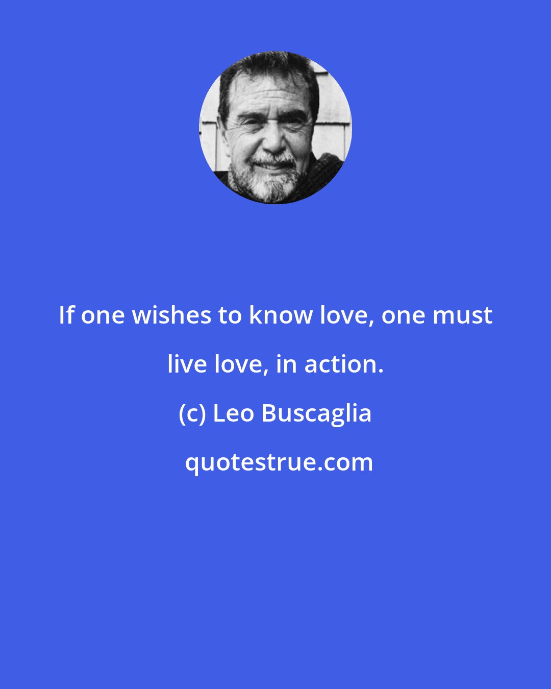 Leo Buscaglia: If one wishes to know love, one must live love, in action.