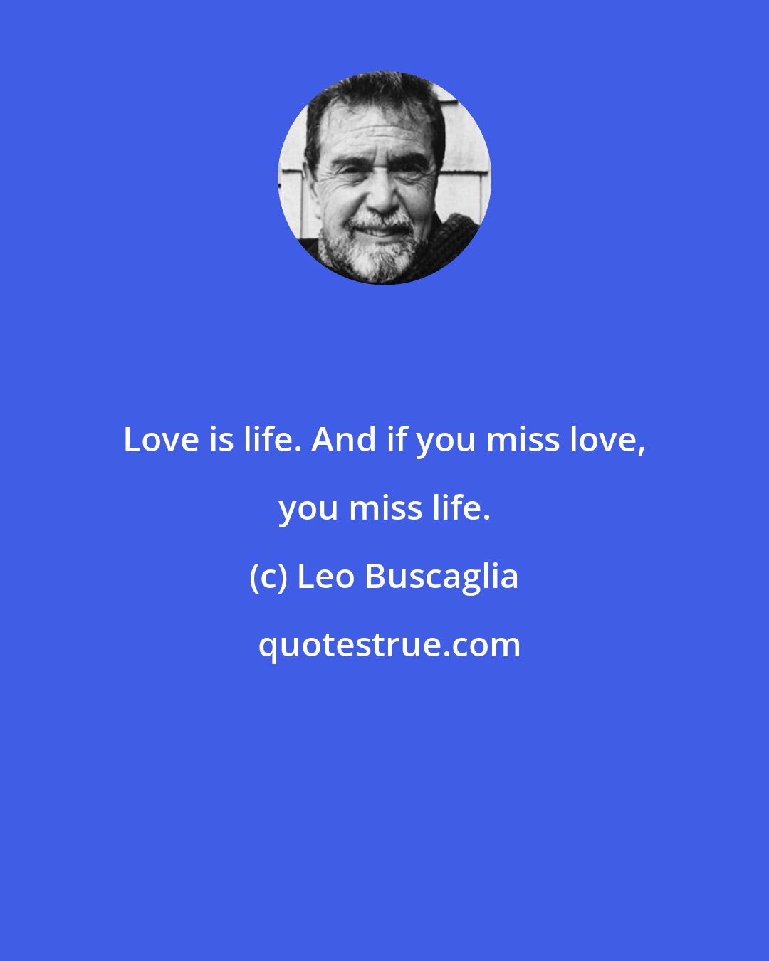 Leo Buscaglia: Love is life. And if you miss love, you miss life.