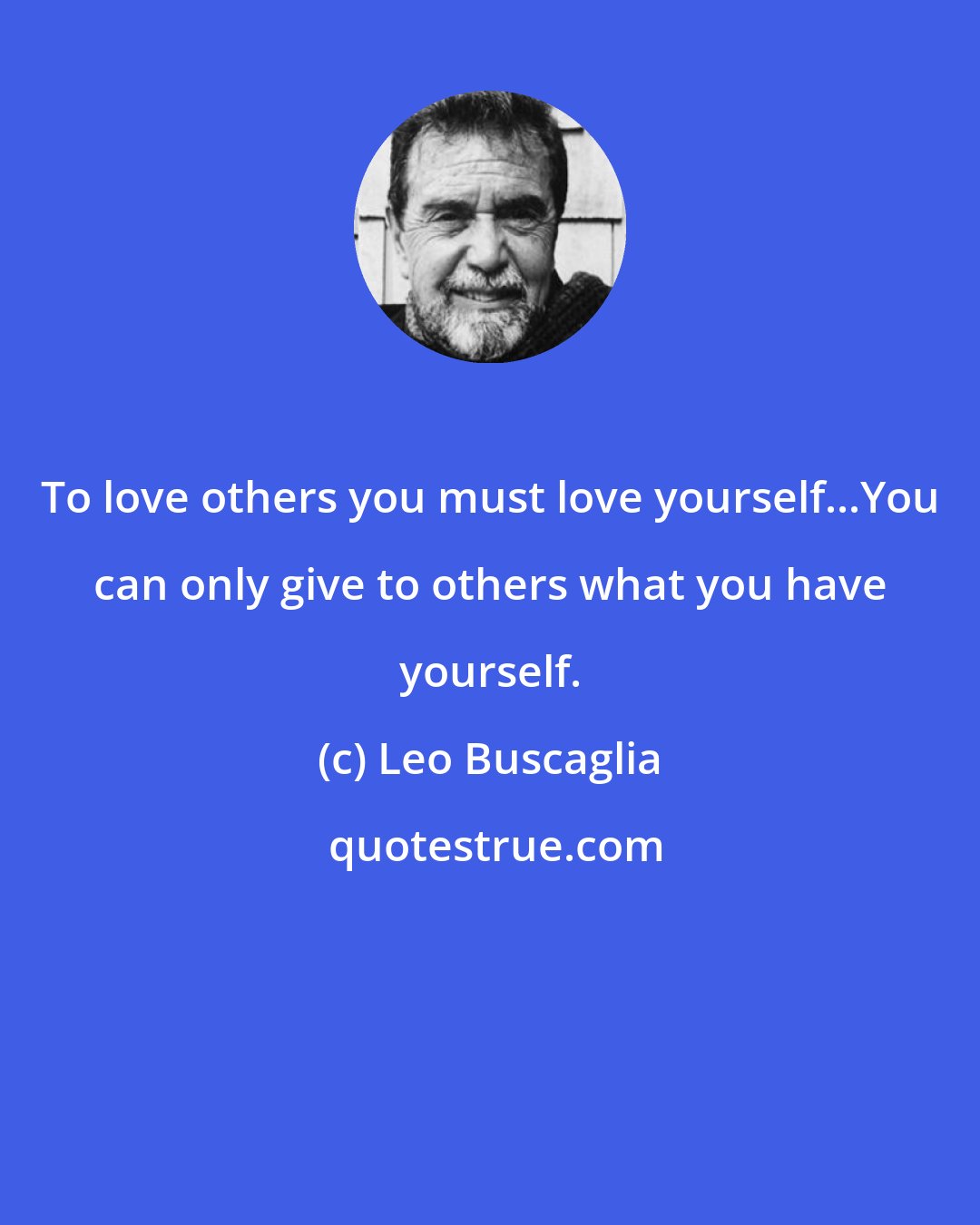 Leo Buscaglia: To love others you must love yourself...You can only give to others what you have yourself.