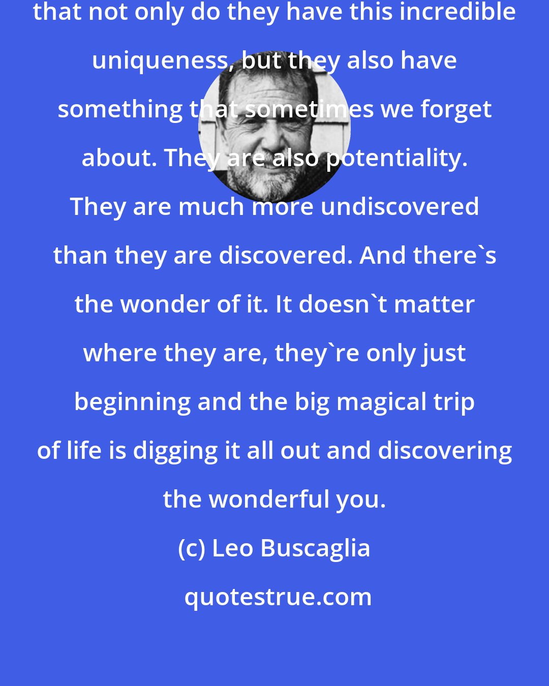Leo Buscaglia: We have to get children to understand that not only do they have this incredible uniqueness, but they also have something that sometimes we forget about. They are also potentiality. They are much more undiscovered than they are discovered. And there's the wonder of it. It doesn't matter where they are, they're only just beginning and the big magical trip of life is digging it all out and discovering the wonderful you.
