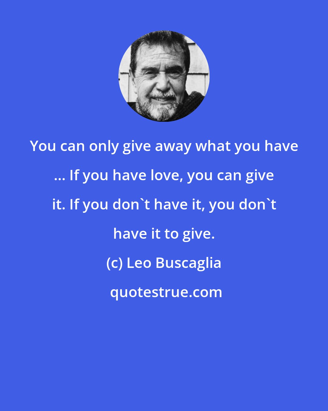 Leo Buscaglia: You can only give away what you have ... If you have love, you can give it. If you don't have it, you don't have it to give.