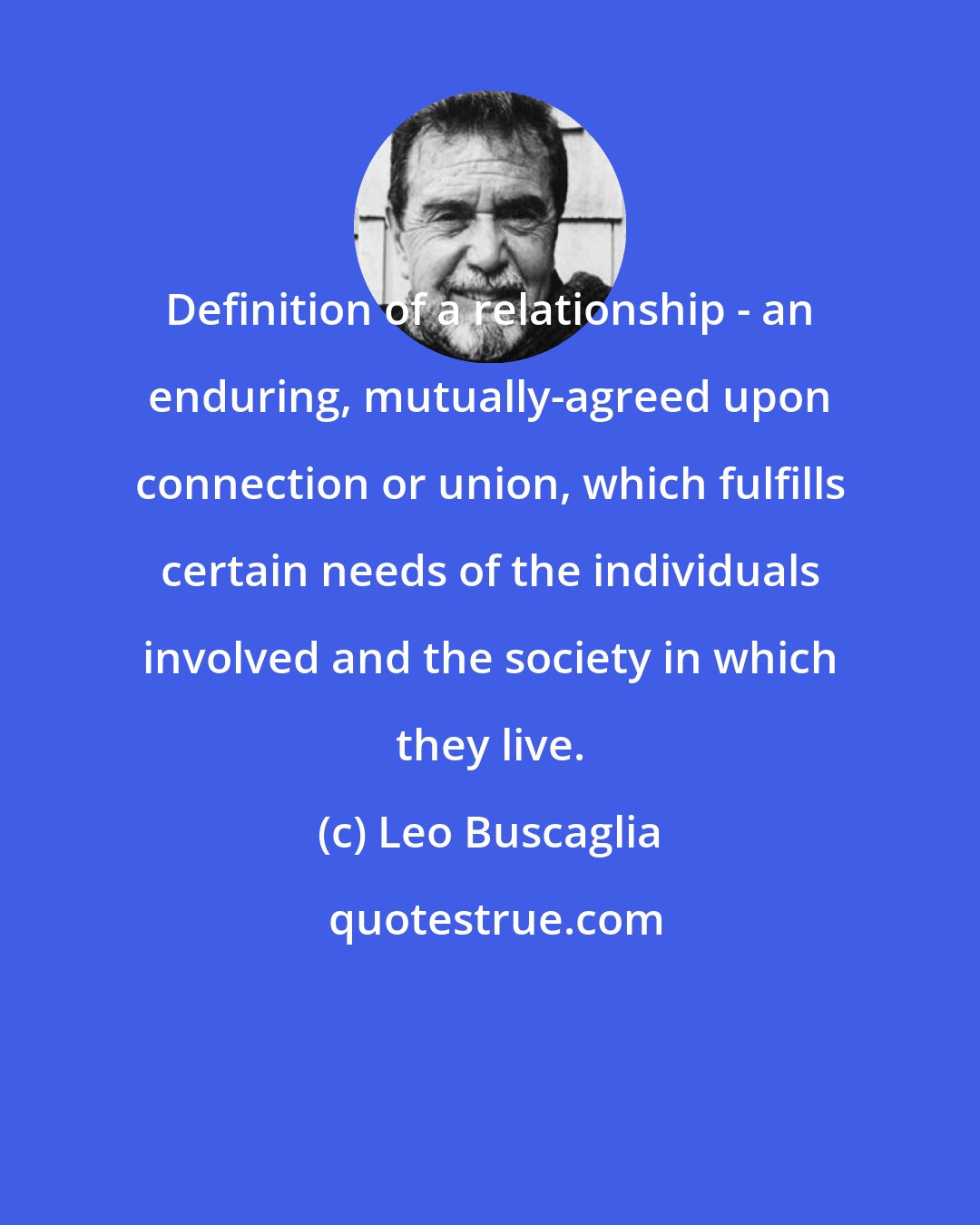 Leo Buscaglia: Definition of a relationship - an enduring, mutually-agreed upon connection or union, which fulfills certain needs of the individuals involved and the society in which they live.