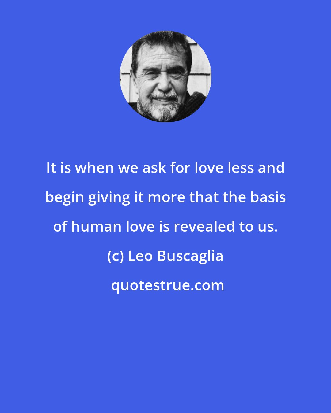 Leo Buscaglia: It is when we ask for love less and begin giving it more that the basis of human love is revealed to us.