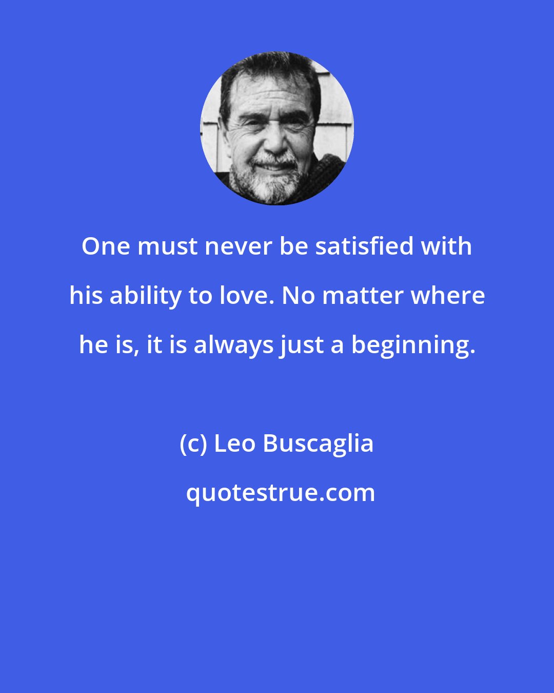 Leo Buscaglia: One must never be satisfied with his ability to love. No matter where he is, it is always just a beginning.