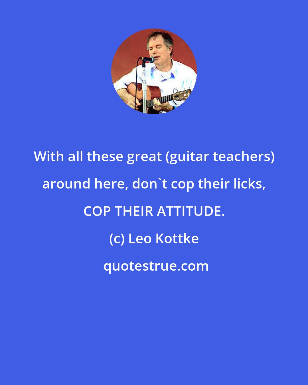 Leo Kottke: With all these great (guitar teachers) around here, don't cop their licks, COP THEIR ATTITUDE.