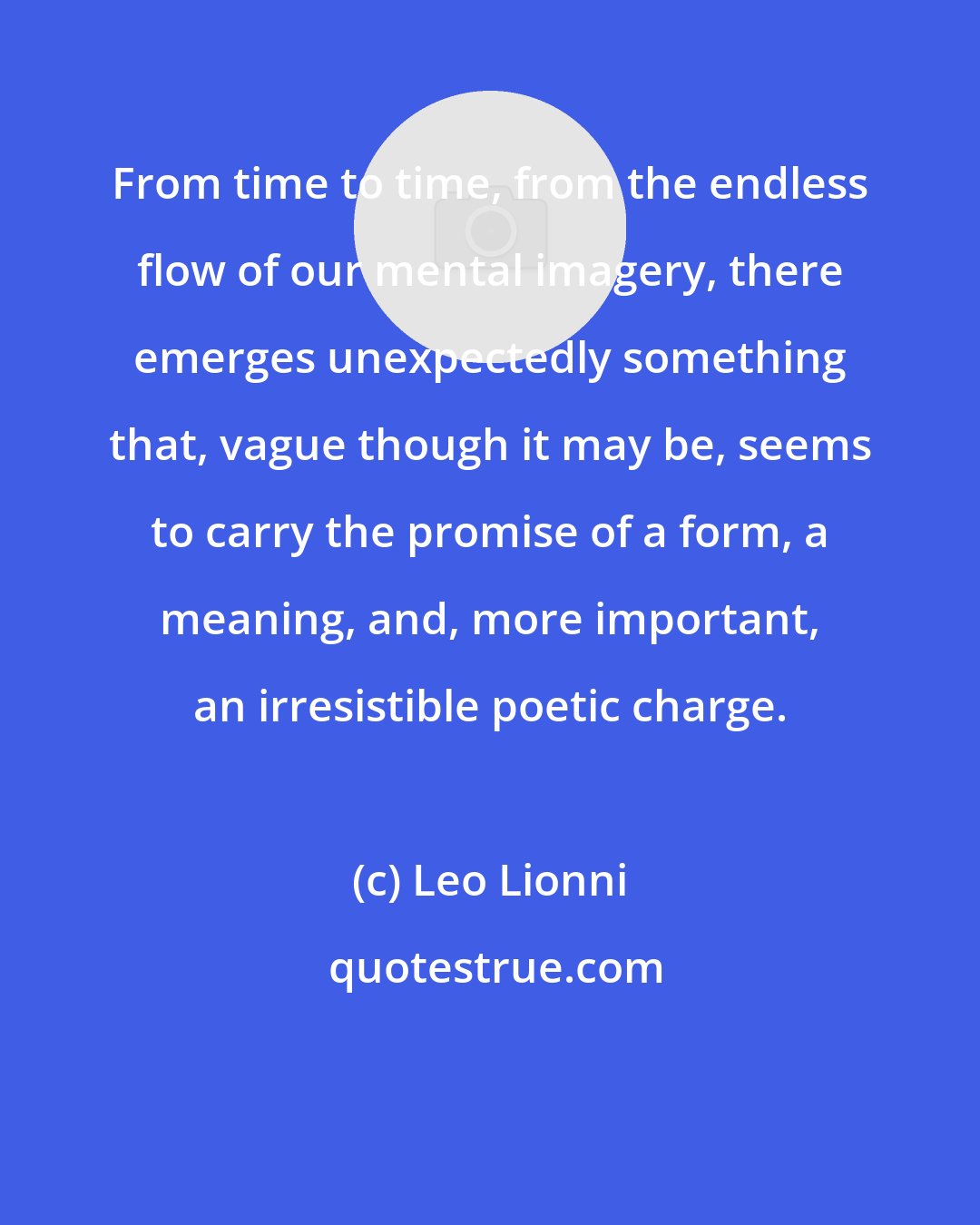 Leo Lionni: From time to time, from the endless flow of our mental imagery, there emerges unexpectedly something that, vague though it may be, seems to carry the promise of a form, a meaning, and, more important, an irresistible poetic charge.