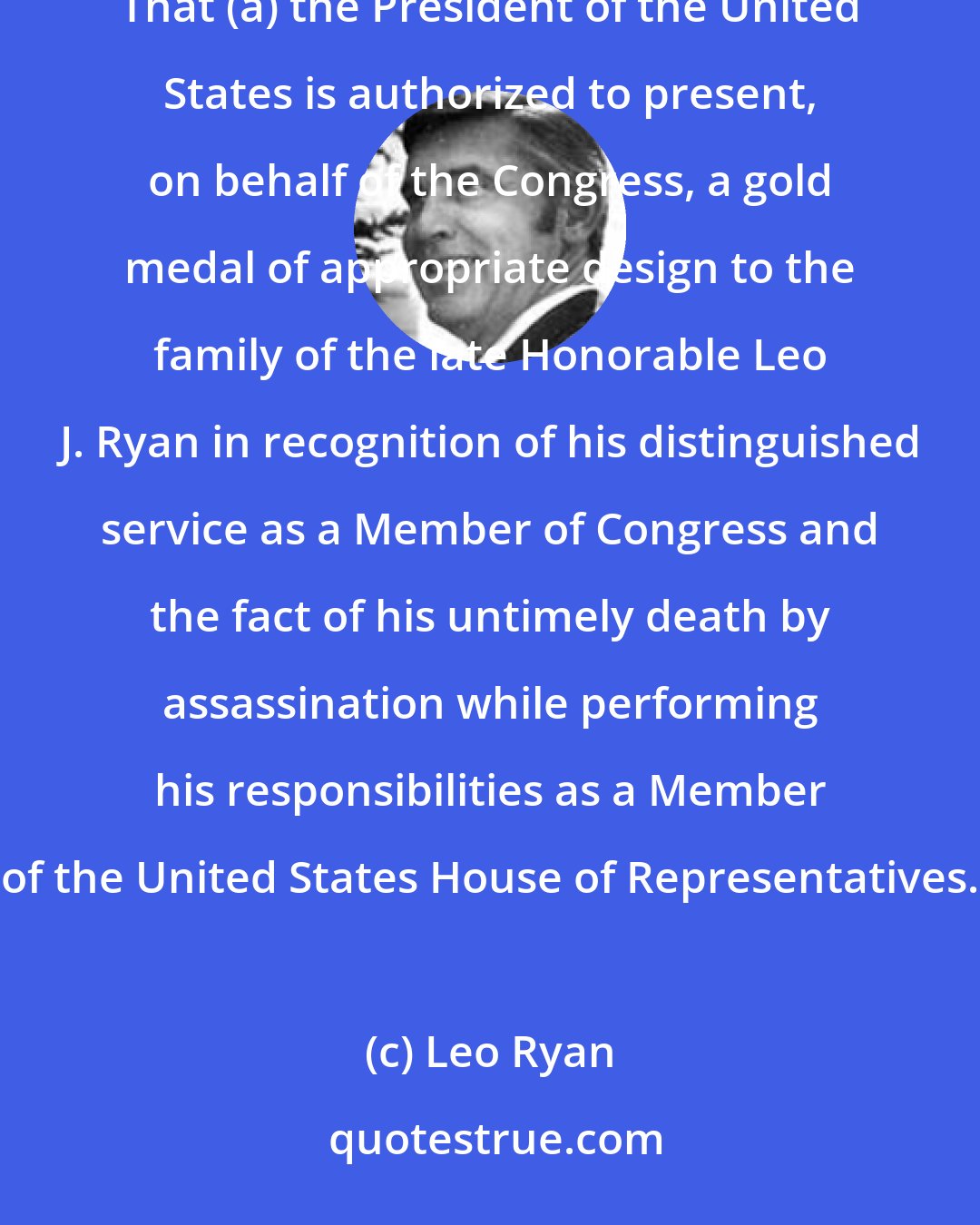 Leo Ryan: Be it enacted by the Senate and House of Representatives of the United States of America in Congress assembled, That (a) the President of the United States is authorized to present, on behalf of the Congress, a gold medal of appropriate design to the family of the late Honorable Leo J. Ryan in recognition of his distinguished service as a Member of Congress and the fact of his untimely death by assassination while performing his responsibilities as a Member of the United States House of Representatives.