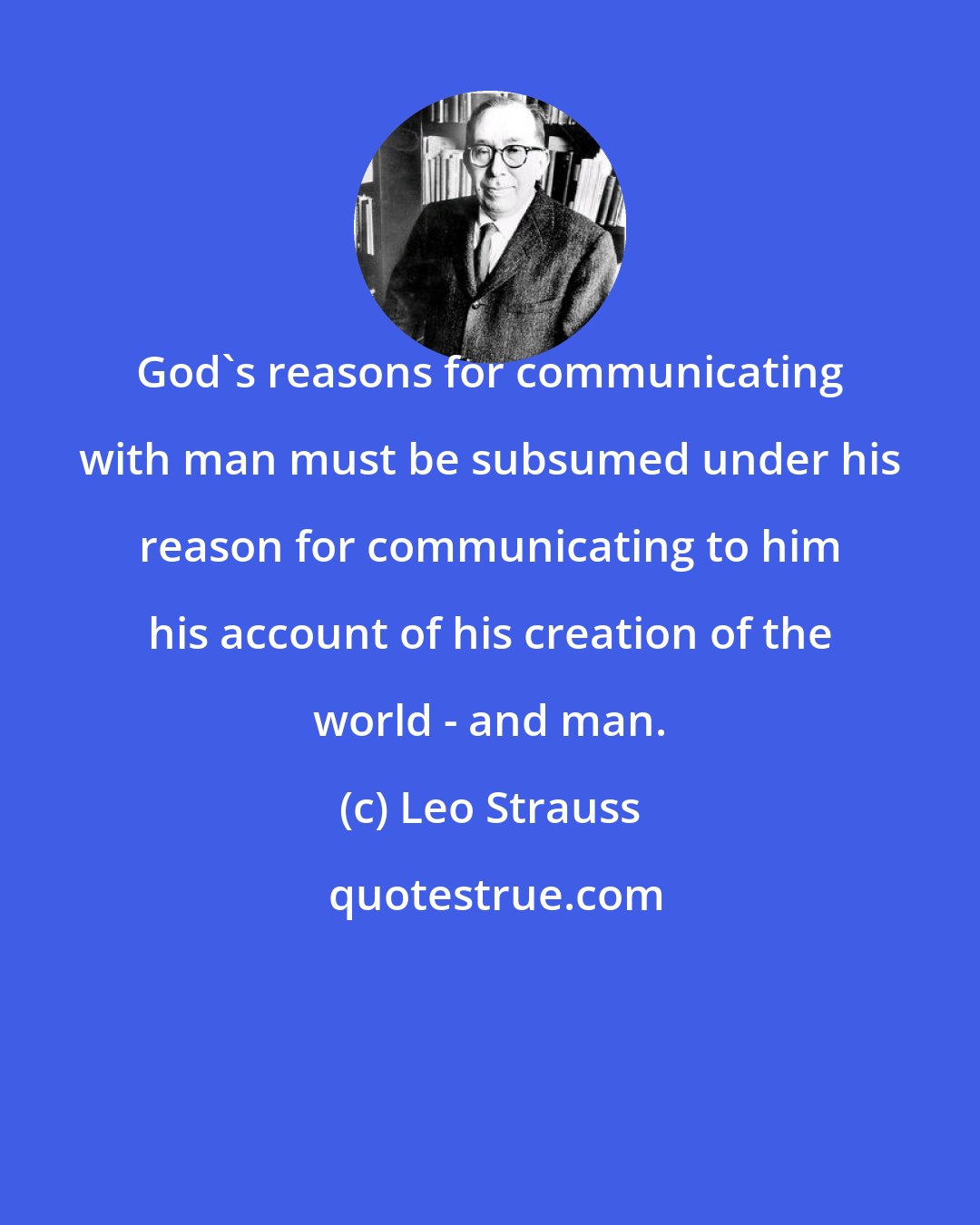 Leo Strauss: God's reasons for communicating with man must be subsumed under his reason for communicating to him his account of his creation of the world - and man.