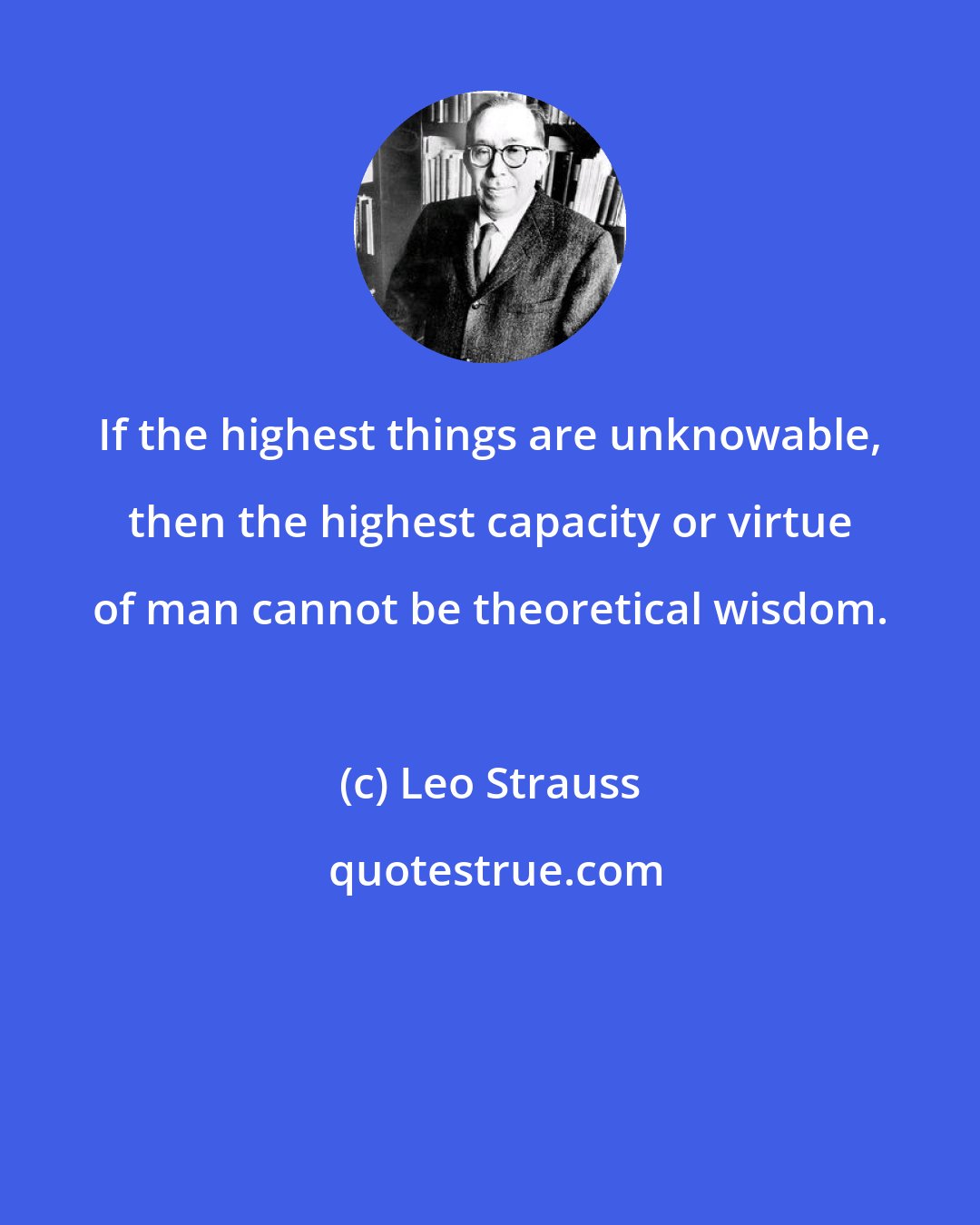 Leo Strauss: If the highest things are unknowable, then the highest capacity or virtue of man cannot be theoretical wisdom.