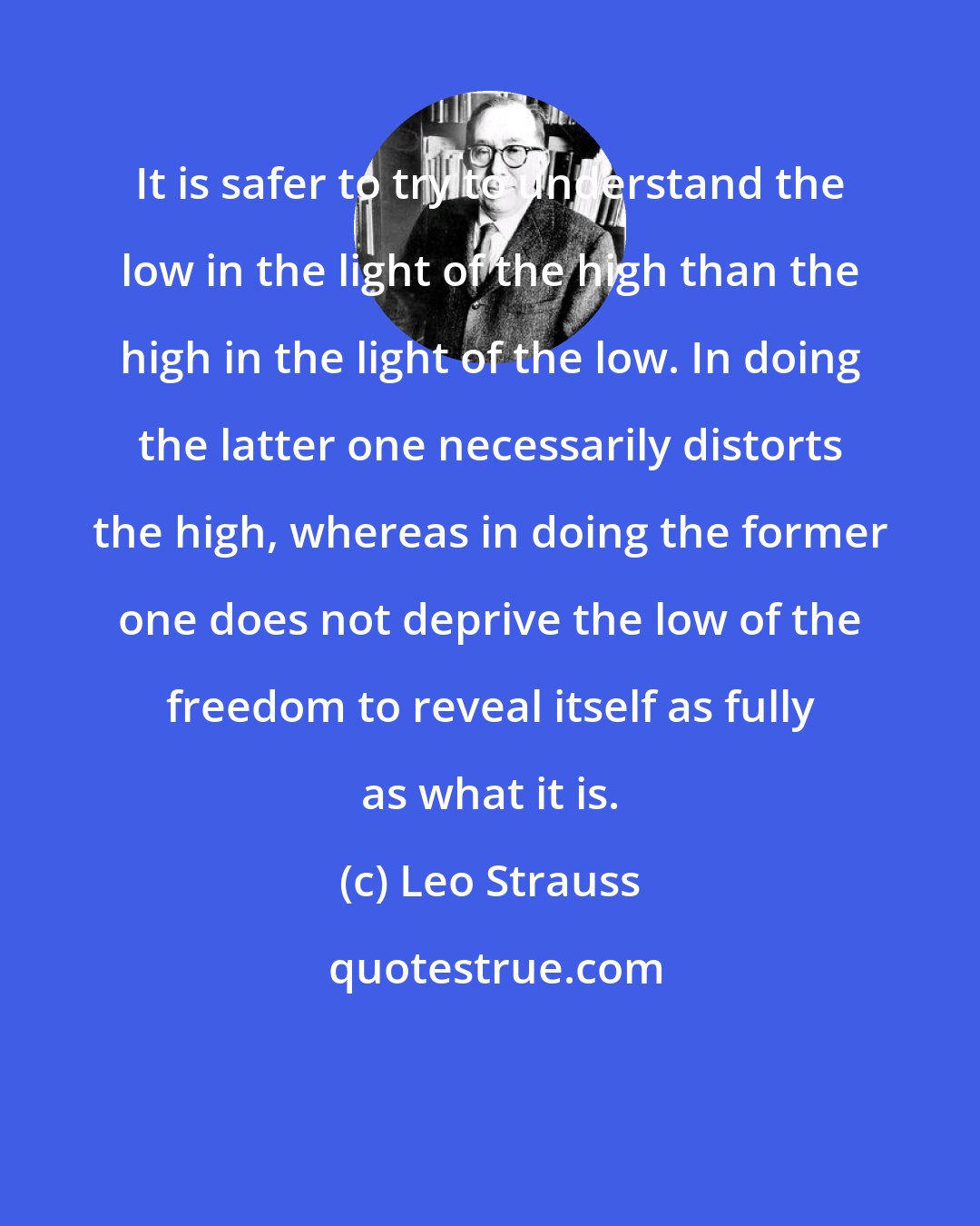 Leo Strauss: It is safer to try to understand the low in the light of the high than the high in the light of the low. In doing the latter one necessarily distorts the high, whereas in doing the former one does not deprive the low of the freedom to reveal itself as fully as what it is.