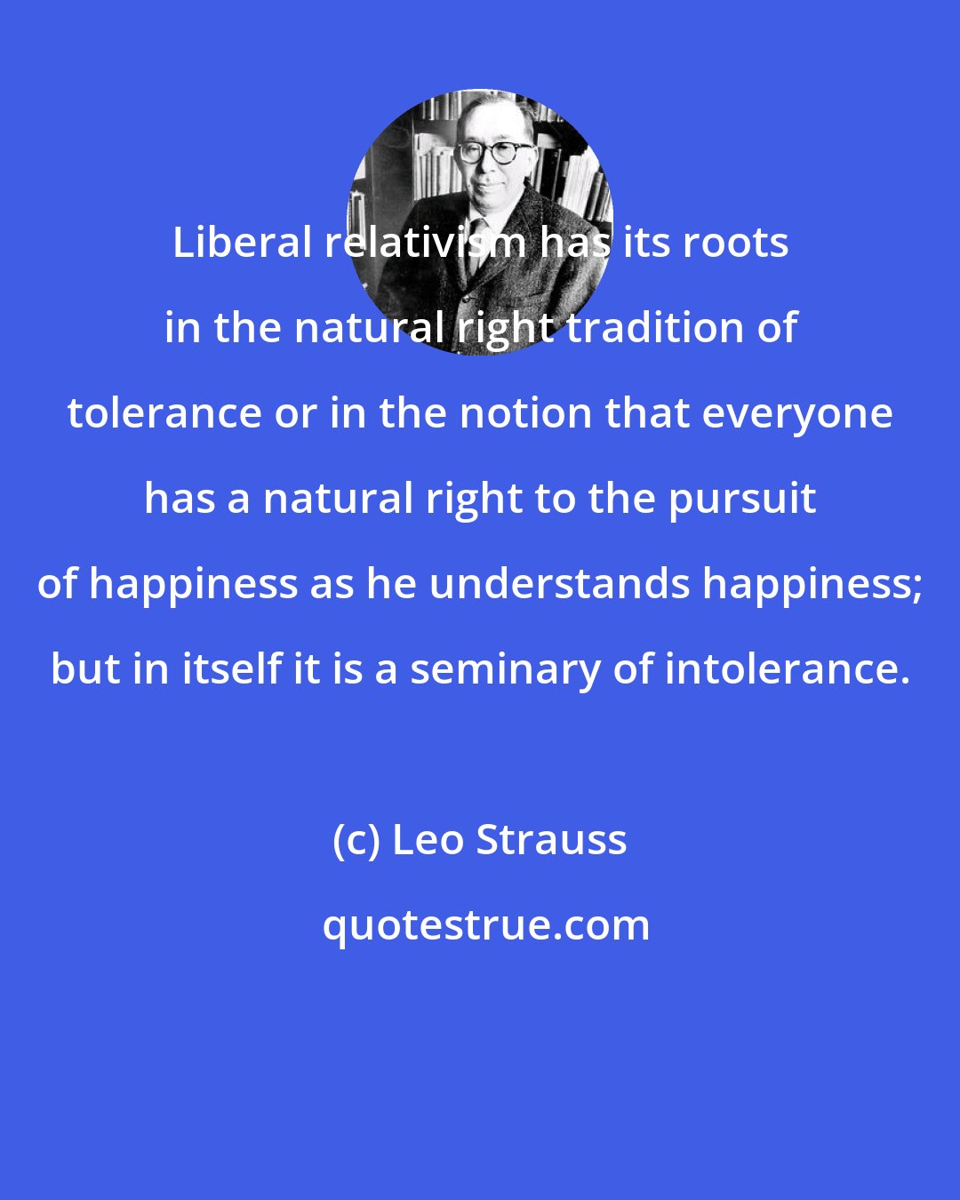 Leo Strauss: Liberal relativism has its roots in the natural right tradition of tolerance or in the notion that everyone has a natural right to the pursuit of happiness as he understands happiness; but in itself it is a seminary of intolerance.