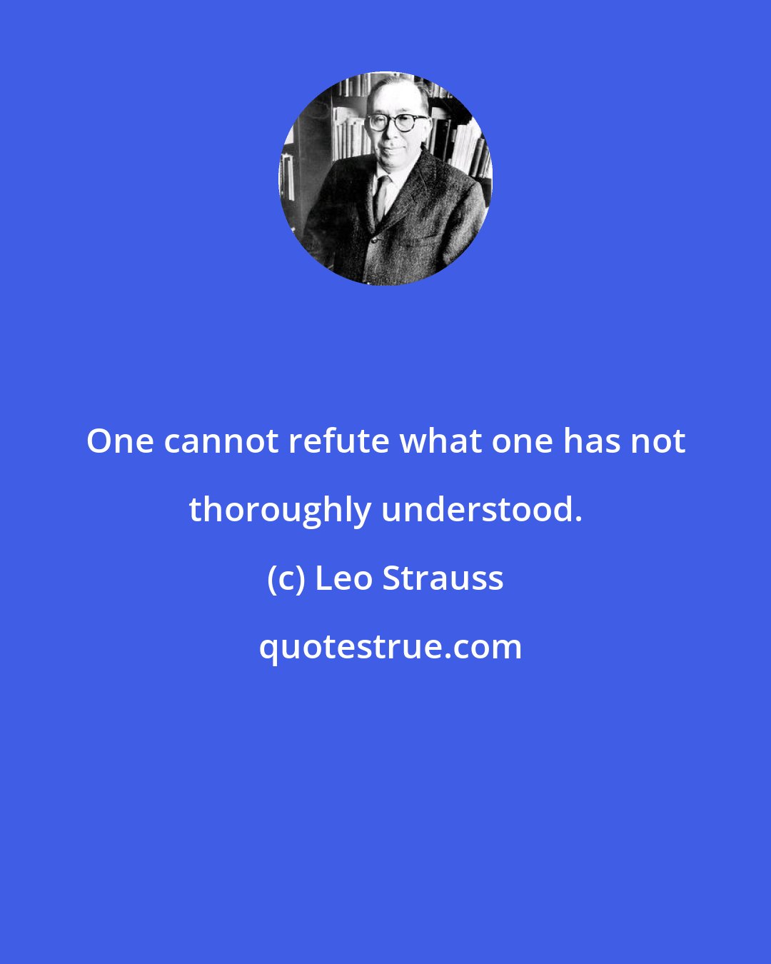 Leo Strauss: One cannot refute what one has not thoroughly understood.