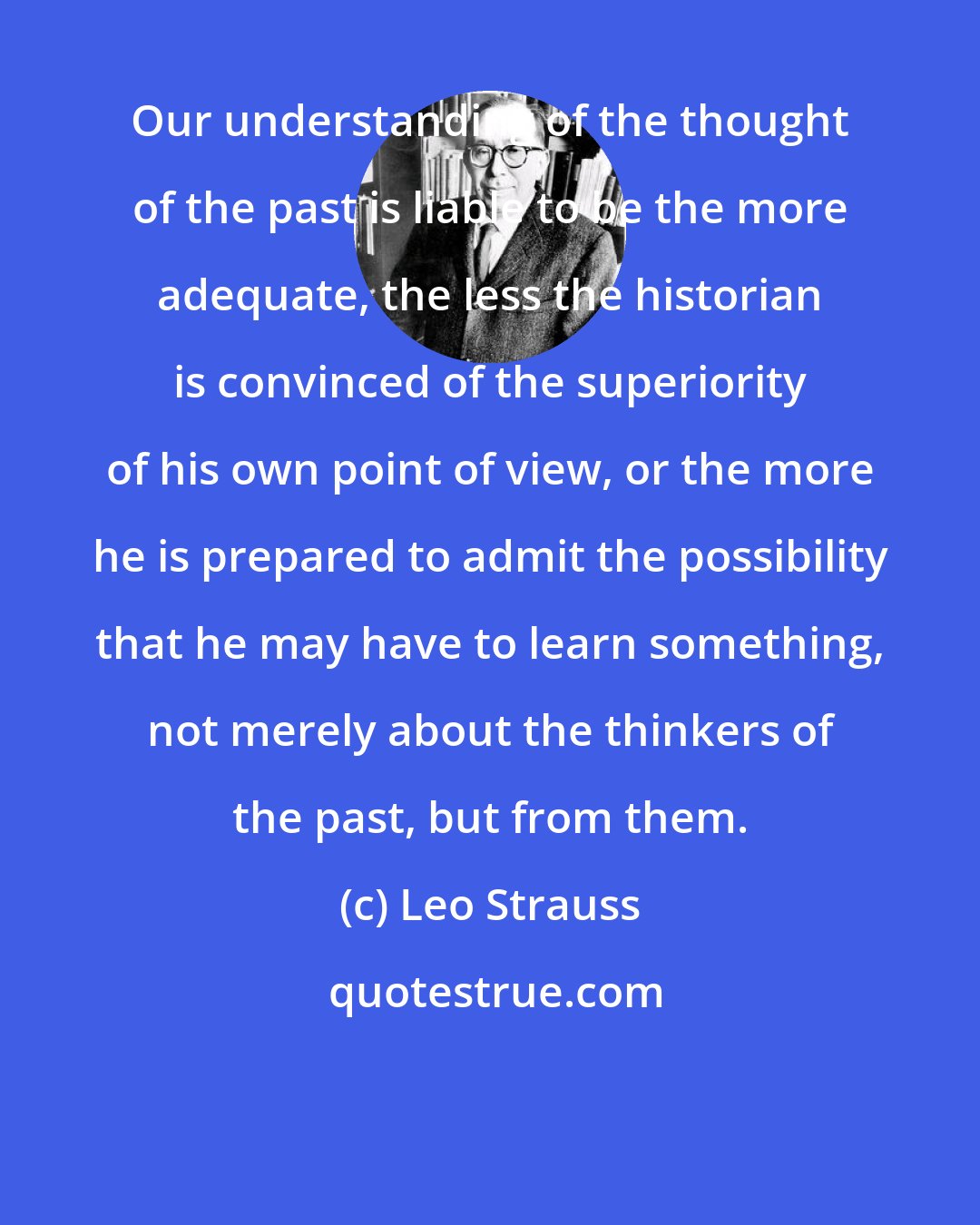 Leo Strauss: Our understanding of the thought of the past is liable to be the more adequate, the less the historian is convinced of the superiority of his own point of view, or the more he is prepared to admit the possibility that he may have to learn something, not merely about the thinkers of the past, but from them.