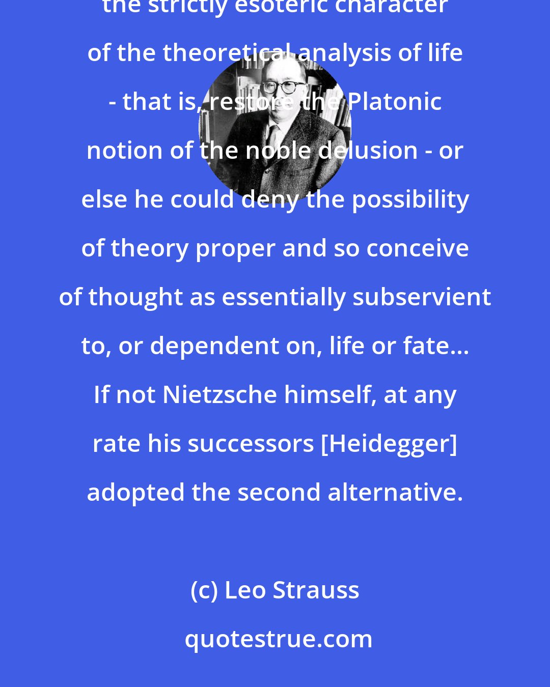 Leo Strauss: To avert the danger [posed by theory] to life, Nietzsche could choose one of two ways: he could insist on the strictly esoteric character of the theoretical analysis of life - that is, restore the Platonic notion of the noble delusion - or else he could deny the possibility of theory proper and so conceive of thought as essentially subservient to, or dependent on, life or fate... If not Nietzsche himself, at any rate his successors [Heidegger] adopted the second alternative.