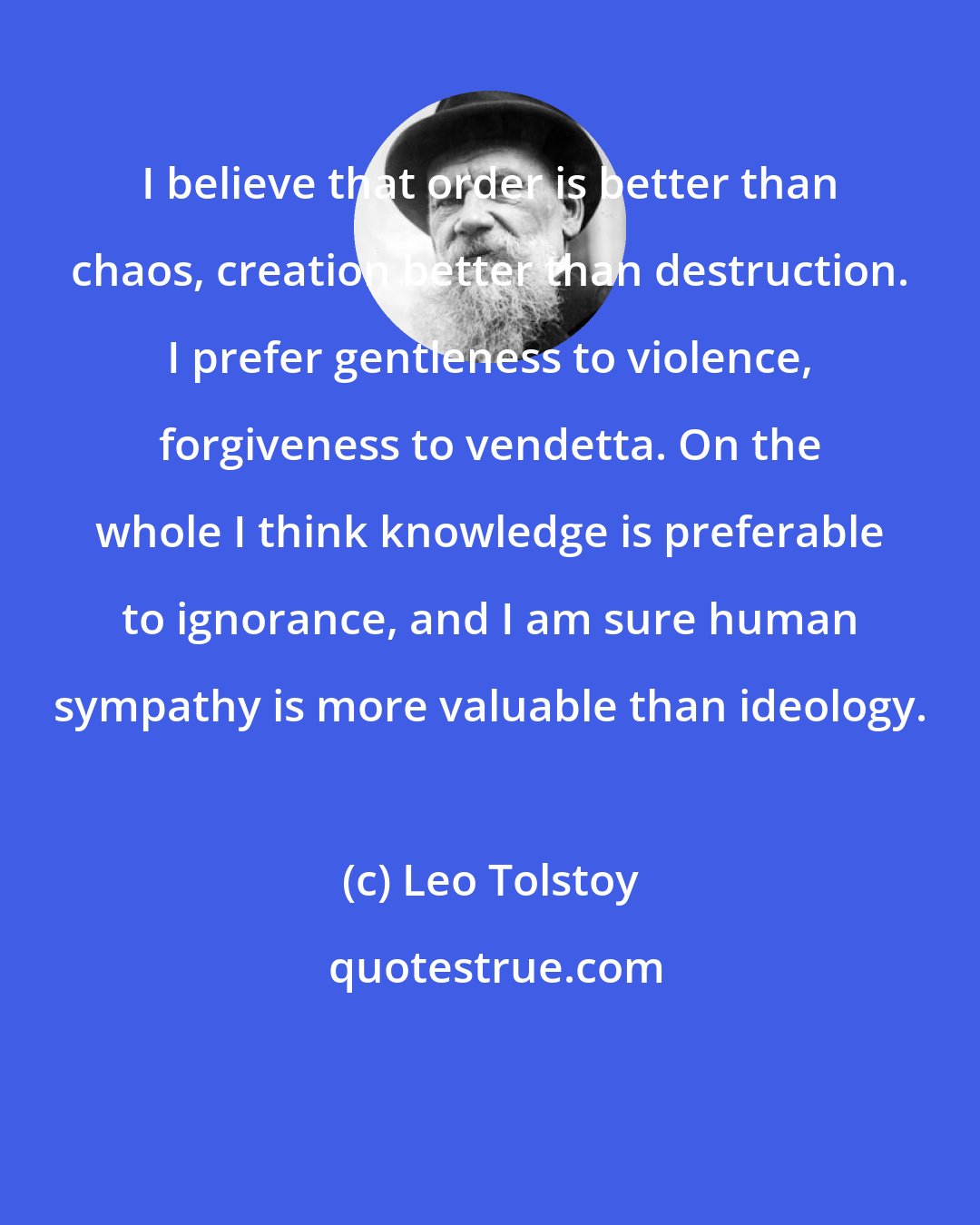 Leo Tolstoy: I believe that order is better than chaos, creation better than destruction. I prefer gentleness to violence, forgiveness to vendetta. On the whole I think knowledge is preferable to ignorance, and I am sure human sympathy is more valuable than ideology.