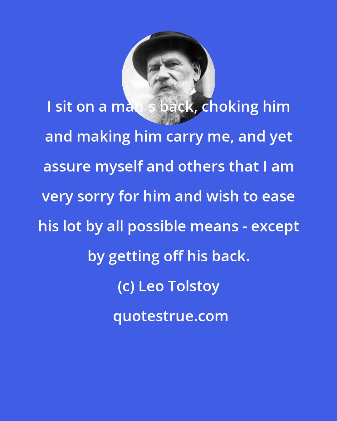 Leo Tolstoy: I sit on a man's back, choking him and making him carry me, and yet assure myself and others that I am very sorry for him and wish to ease his lot by all possible means - except by getting off his back.