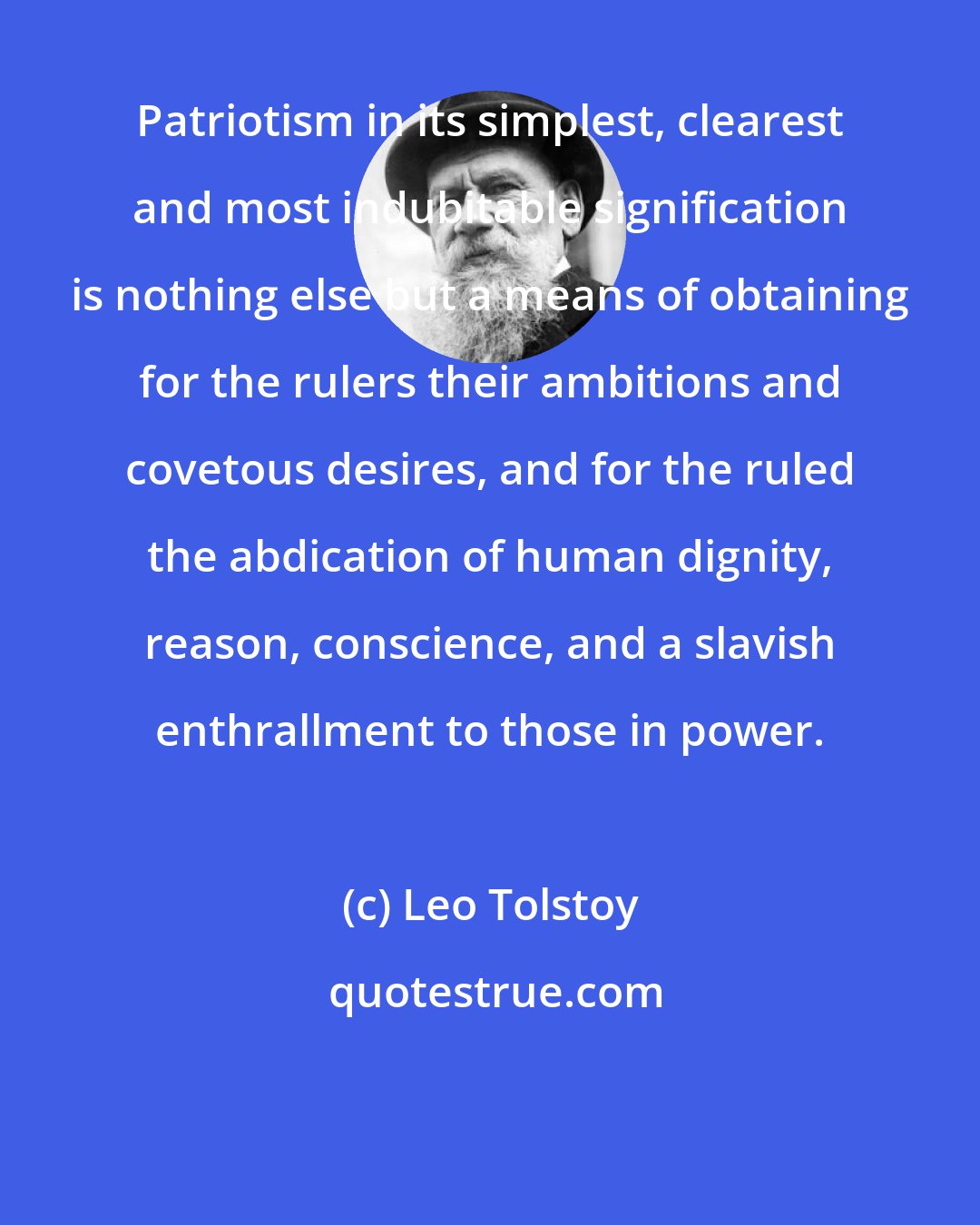 Leo Tolstoy: Patriotism in its simplest, clearest and most indubitable signification is nothing else but a means of obtaining for the rulers their ambitions and covetous desires, and for the ruled the abdication of human dignity, reason, conscience, and a slavish enthrallment to those in power.