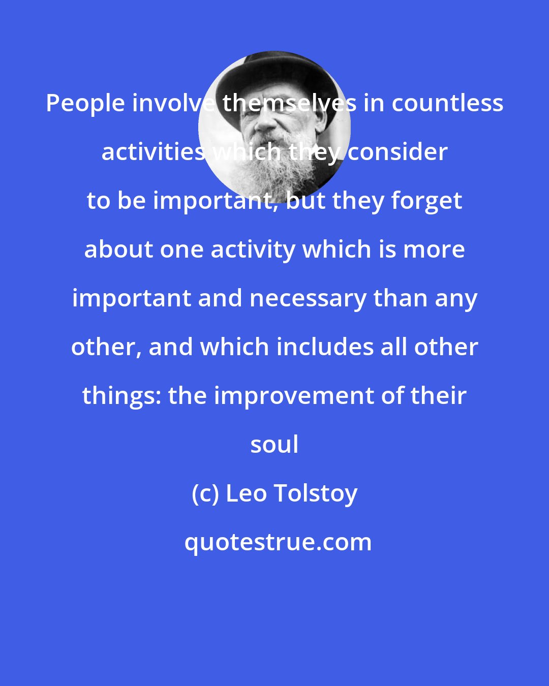 Leo Tolstoy: People involve themselves in countless activities which they consider to be important, but they forget about one activity which is more important and necessary than any other, and which includes all other things: the improvement of their soul