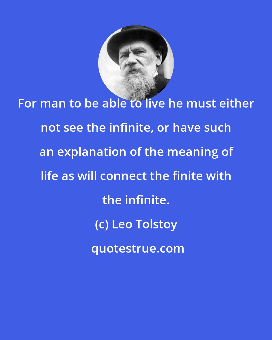 Leo Tolstoy: For man to be able to live he must either not see the infinite, or have such an explanation of the meaning of life as will connect the finite with the infinite.