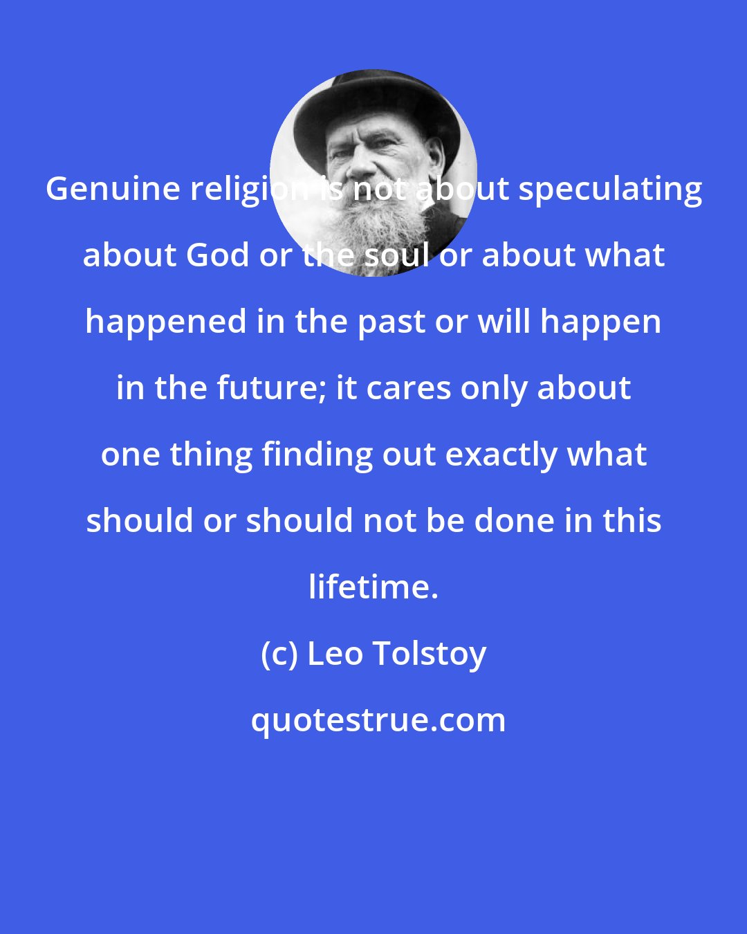 Leo Tolstoy: Genuine religion is not about speculating about God or the soul or about what happened in the past or will happen in the future; it cares only about one thing finding out exactly what should or should not be done in this lifetime.