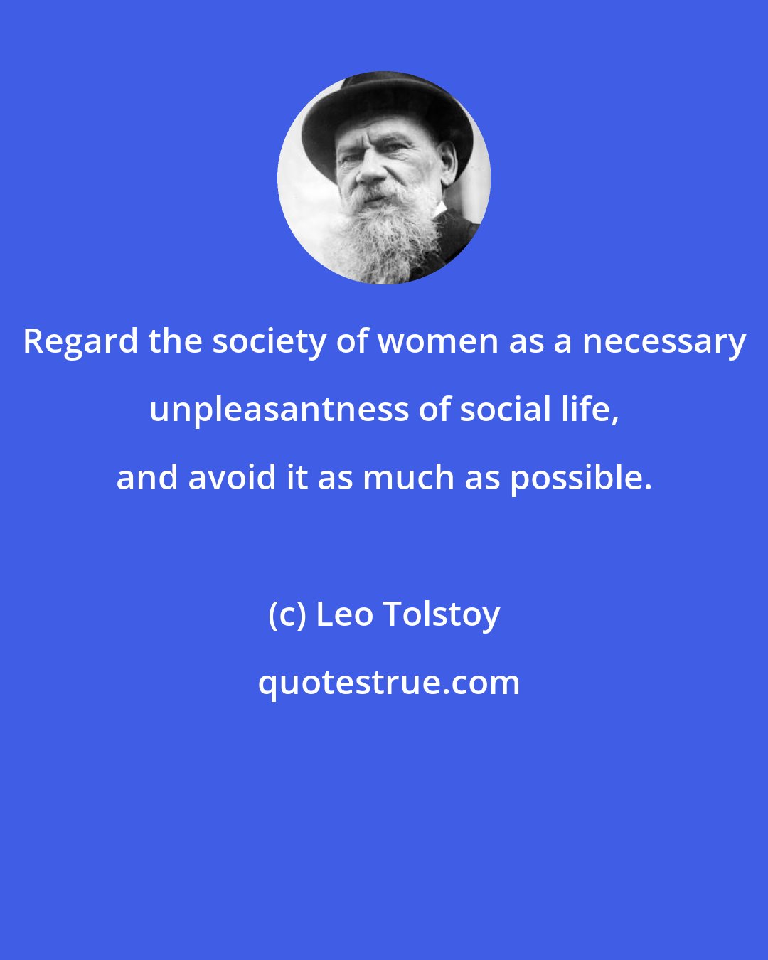 Leo Tolstoy: Regard the society of women as a necessary unpleasantness of social life, and avoid it as much as possible.