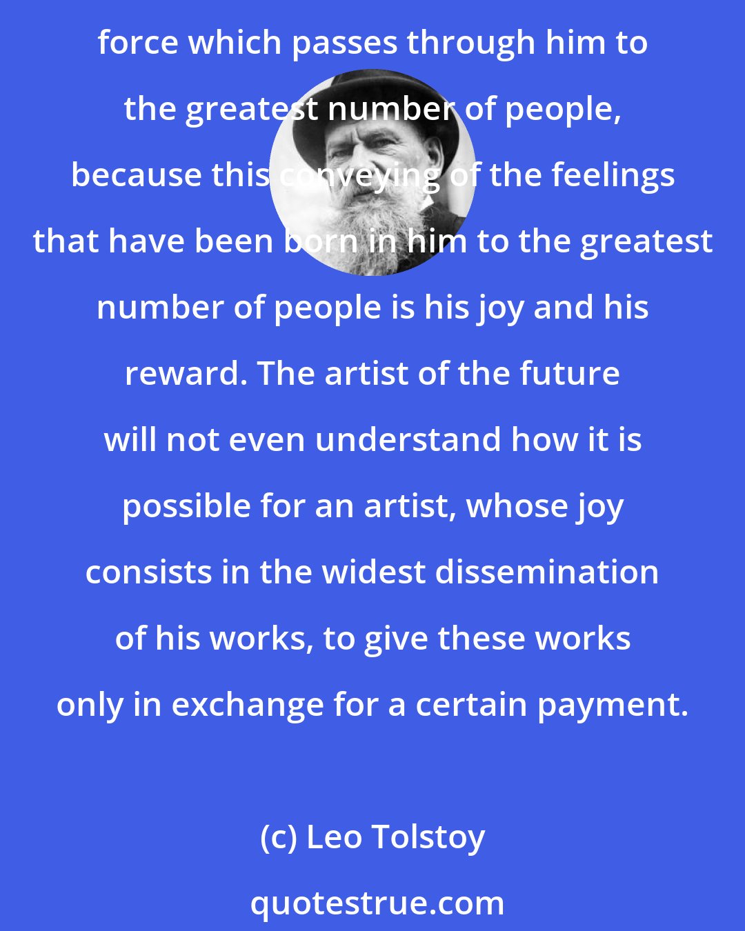 Leo Tolstoy: The artist of the future will live the ordinary life of a human being, earning his living by some kind of labour. He will strive to give the fruit of that supreme spiritual force which passes through him to the greatest number of people, because this conveying of the feelings that have been born in him to the greatest number of people is his joy and his reward. The artist of the future will not even understand how it is possible for an artist, whose joy consists in the widest dissemination of his works, to give these works only in exchange for a certain payment.