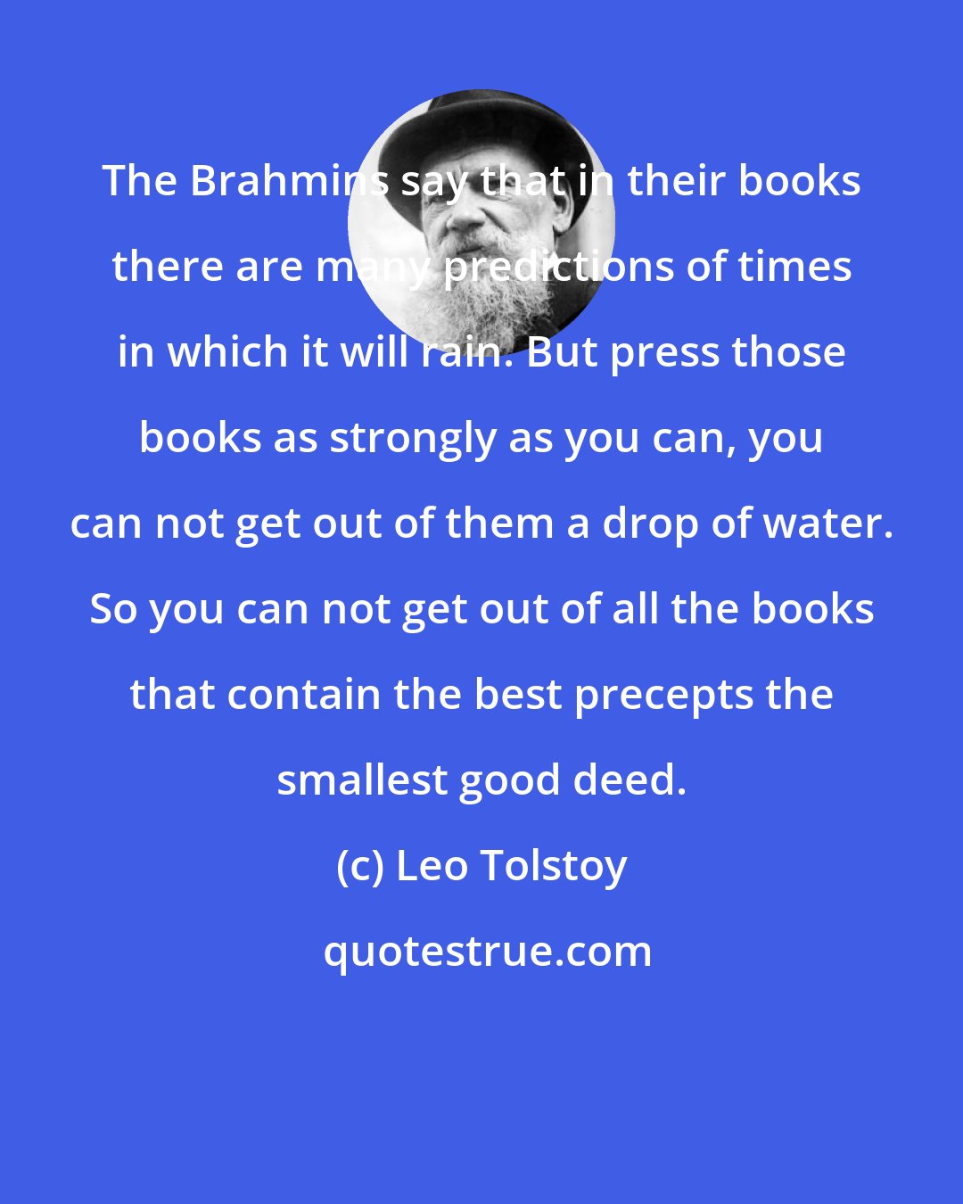 Leo Tolstoy: The Brahmins say that in their books there are many predictions of times in which it will rain. But press those books as strongly as you can, you can not get out of them a drop of water. So you can not get out of all the books that contain the best precepts the smallest good deed.