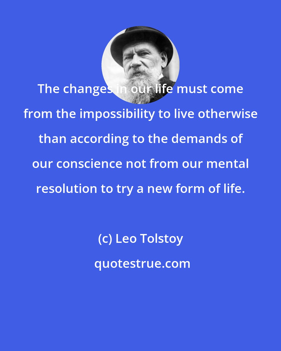 Leo Tolstoy: The changes in our life must come from the impossibility to live otherwise than according to the demands of our conscience not from our mental resolution to try a new form of life.
