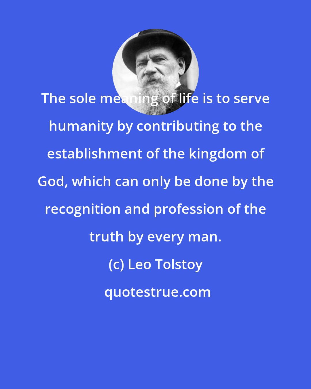 Leo Tolstoy: The sole meaning of life is to serve humanity by contributing to the establishment of the kingdom of God, which can only be done by the recognition and profession of the truth by every man.