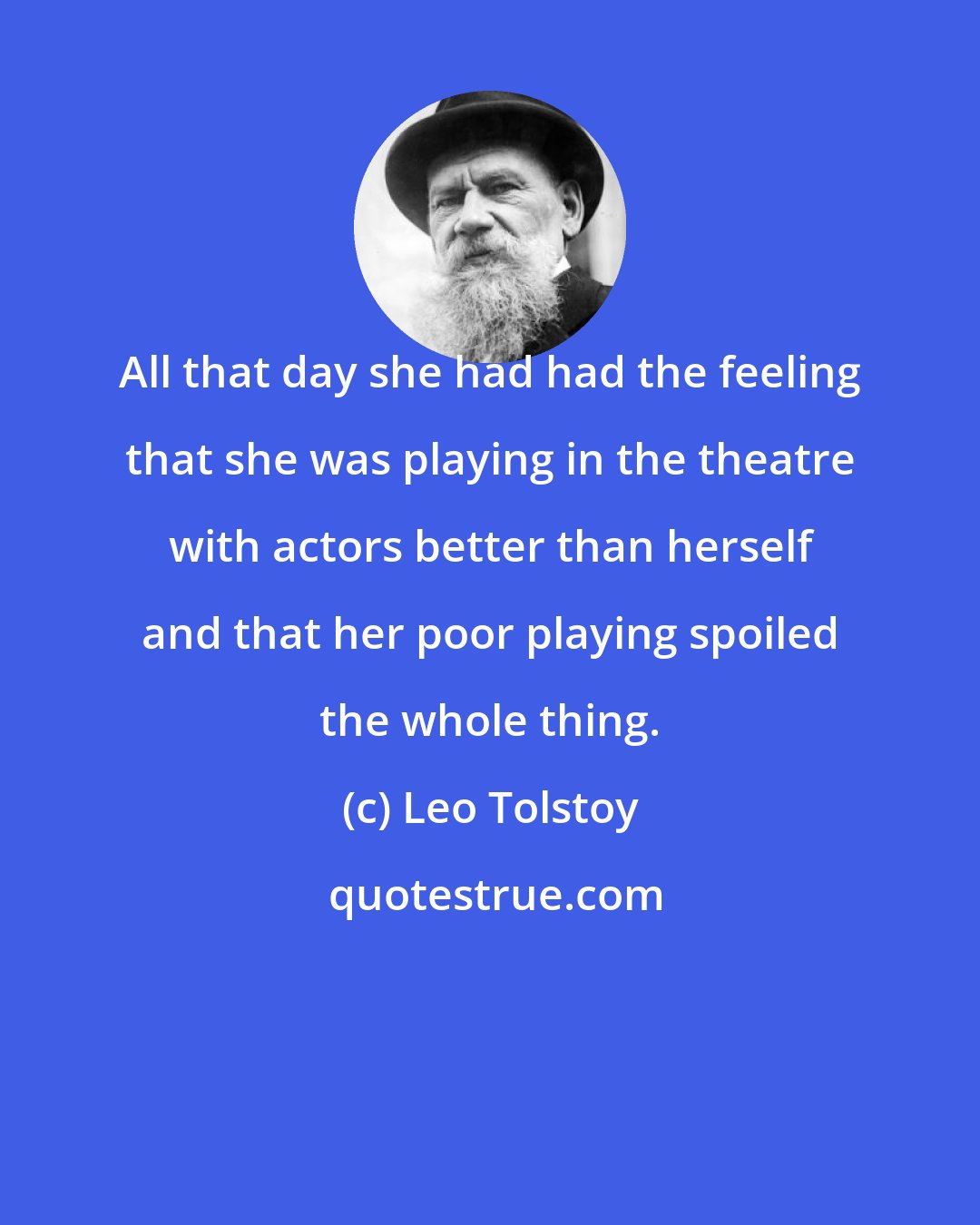 Leo Tolstoy: All that day she had had the feeling that she was playing in the theatre with actors better than herself and that her poor playing spoiled the whole thing.