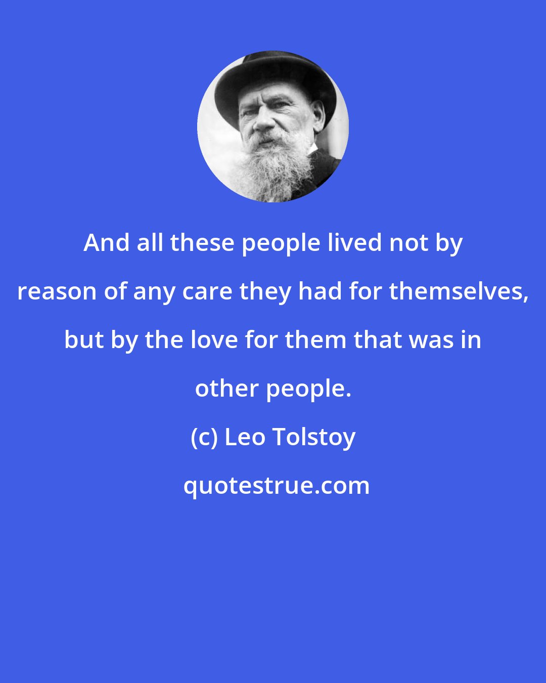 Leo Tolstoy: And all these people lived not by reason of any care they had for themselves, but by the love for them that was in other people.