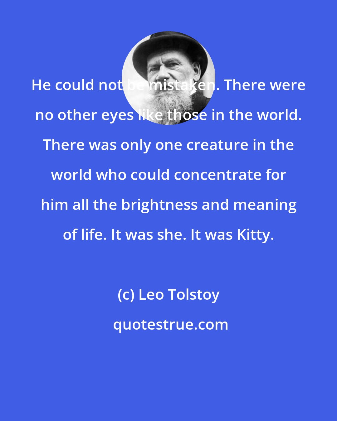 Leo Tolstoy: He could not be mistaken. There were no other eyes like those in the world. There was only one creature in the world who could concentrate for him all the brightness and meaning of life. It was she. It was Kitty.