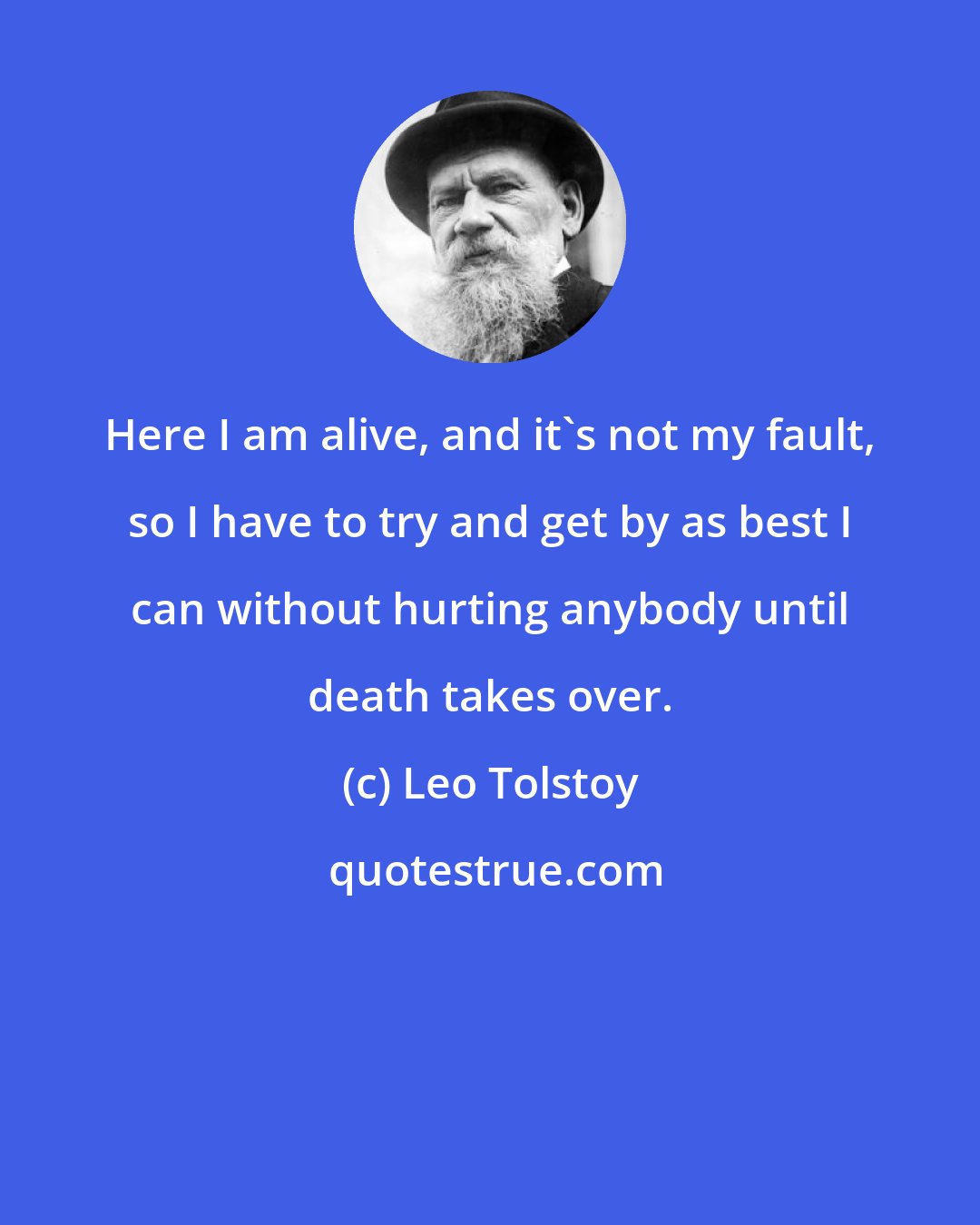 Leo Tolstoy: Here I am alive, and it's not my fault, so I have to try and get by as best I can without hurting anybody until death takes over.