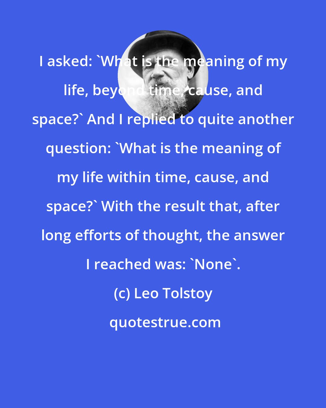 Leo Tolstoy: I asked: 'What is the meaning of my life, beyond time, cause, and space?' And I replied to quite another question: 'What is the meaning of my life within time, cause, and space?' With the result that, after long efforts of thought, the answer I reached was: 'None'.