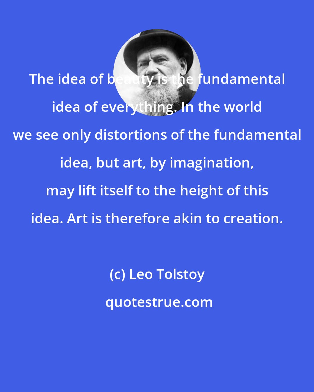 Leo Tolstoy: The idea of beauty is the fundamental idea of everything. In the world we see only distortions of the fundamental idea, but art, by imagination, may lift itself to the height of this idea. Art is therefore akin to creation.