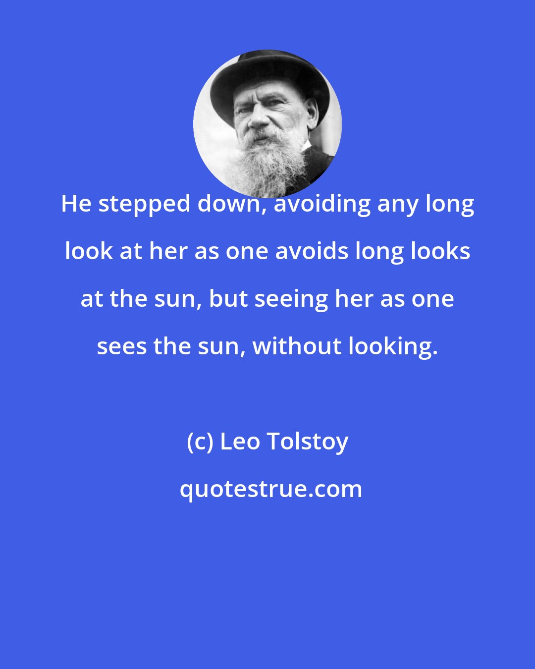 Leo Tolstoy: He stepped down, avoiding any long look at her as one avoids long looks at the sun, but seeing her as one sees the sun, without looking.