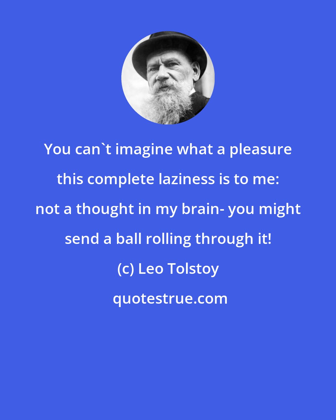 Leo Tolstoy: You can't imagine what a pleasure this complete laziness is to me: not a thought in my brain- you might send a ball rolling through it!