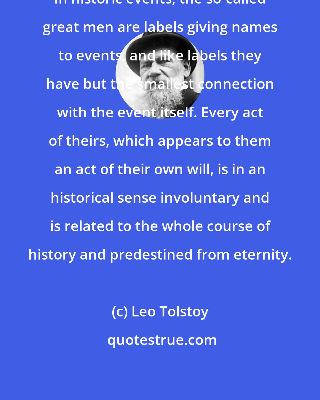 Leo Tolstoy: In historic events, the so-called great men are labels giving names to events, and like labels they have but the smallest connection with the event itself. Every act of theirs, which appears to them an act of their own will, is in an historical sense involuntary and is related to the whole course of history and predestined from eternity.