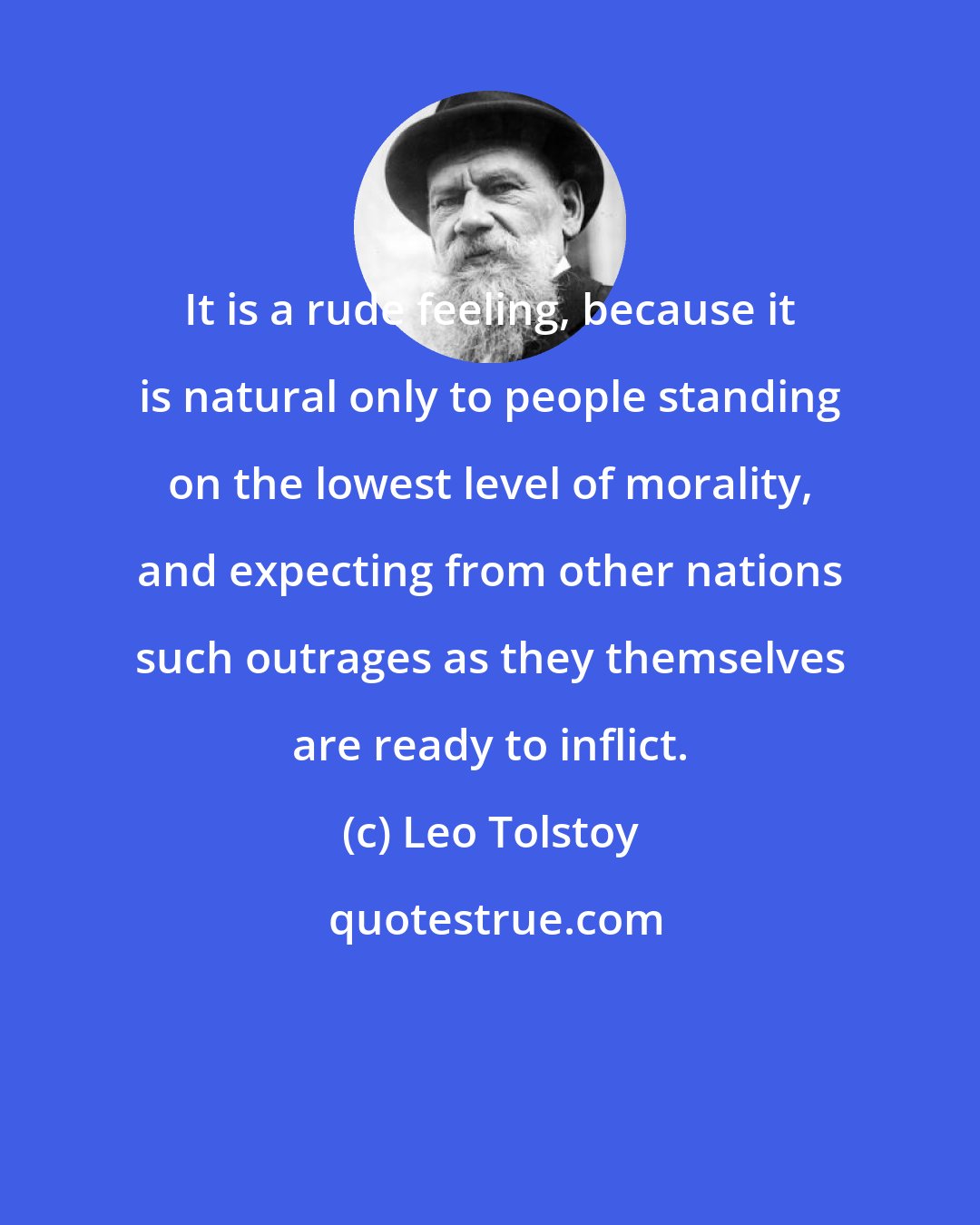 Leo Tolstoy: It is a rude feeling, because it is natural only to people standing on the lowest level of morality, and expecting from other nations such outrages as they themselves are ready to inflict.