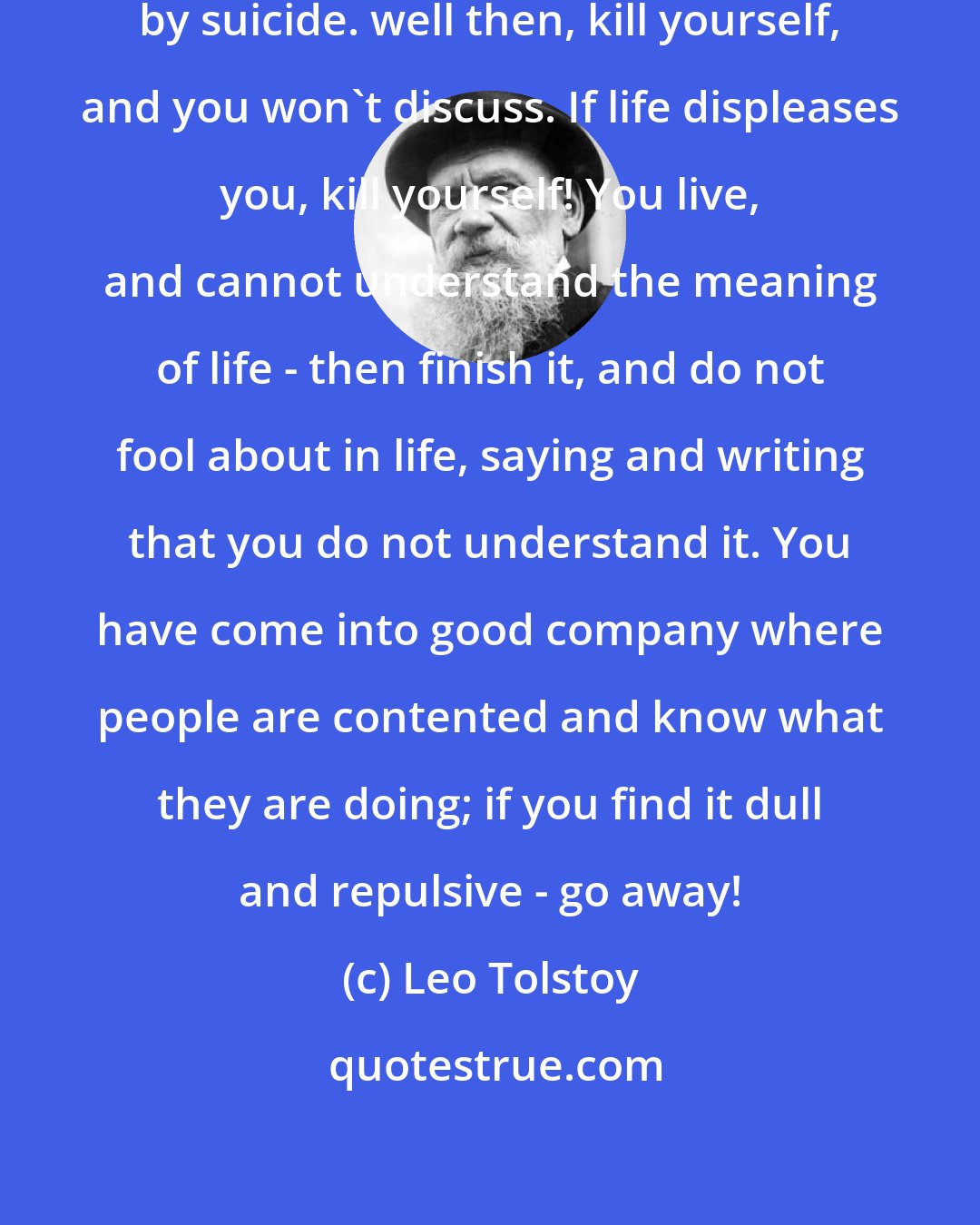 Leo Tolstoy: Nothing prevents our denying life by suicide. well then, kill yourself, and you won't discuss. If life displeases you, kill yourself! You live, and cannot understand the meaning of life - then finish it, and do not fool about in life, saying and writing that you do not understand it. You have come into good company where people are contented and know what they are doing; if you find it dull and repulsive - go away!