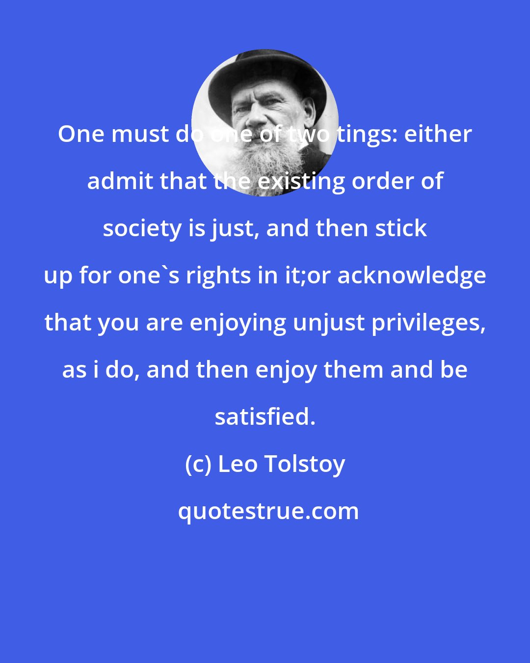 Leo Tolstoy: One must do one of two tings: either admit that the existing order of society is just, and then stick up for one's rights in it;or acknowledge that you are enjoying unjust privileges, as i do, and then enjoy them and be satisfied.