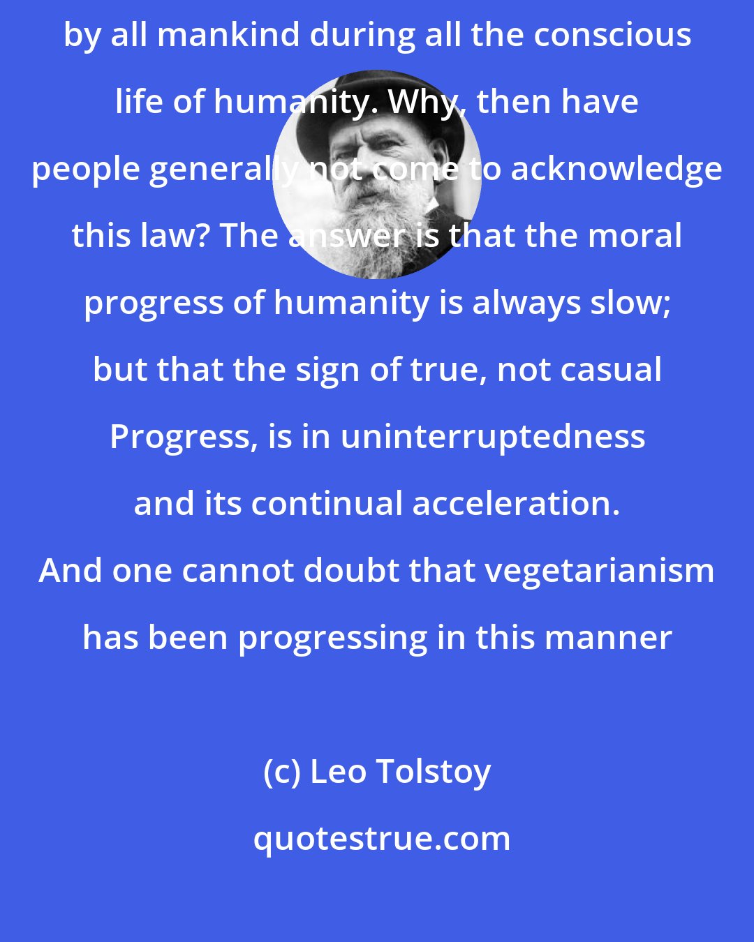 Leo Tolstoy: The wrongfulness, the immorality of eating animal food has been recognized by all mankind during all the conscious life of humanity. Why, then have people generally not come to acknowledge this law? The answer is that the moral progress of humanity is always slow; but that the sign of true, not casual Progress, is in uninterruptedness and its continual acceleration. And one cannot doubt that vegetarianism has been progressing in this manner