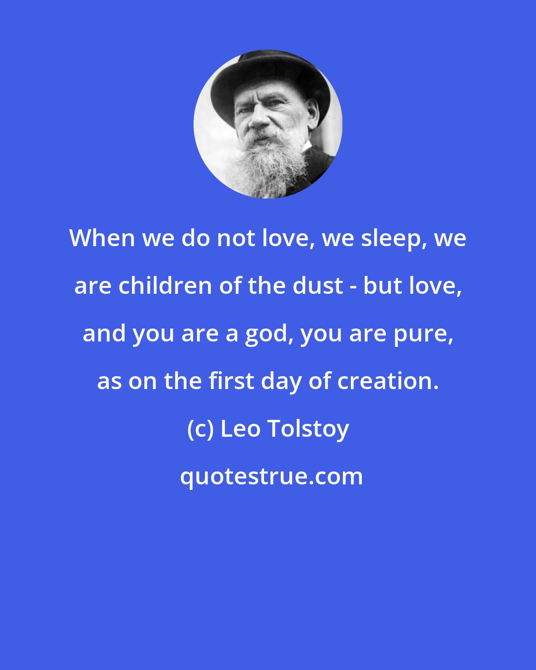 Leo Tolstoy: When we do not love, we sleep, we are children of the dust - but love, and you are a god, you are pure, as on the first day of creation.