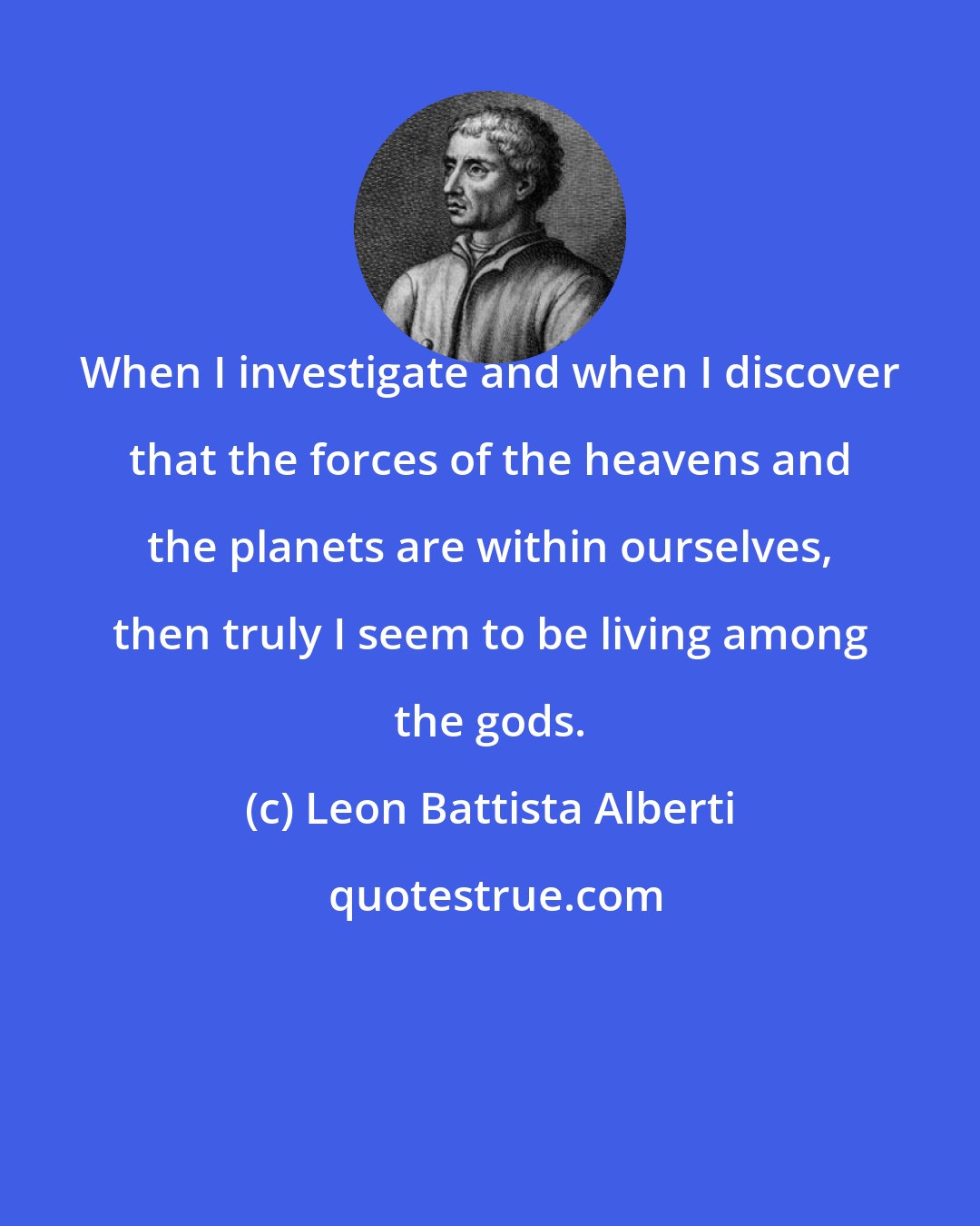Leon Battista Alberti: When I investigate and when I discover that the forces of the heavens and the planets are within ourselves, then truly I seem to be living among the gods.