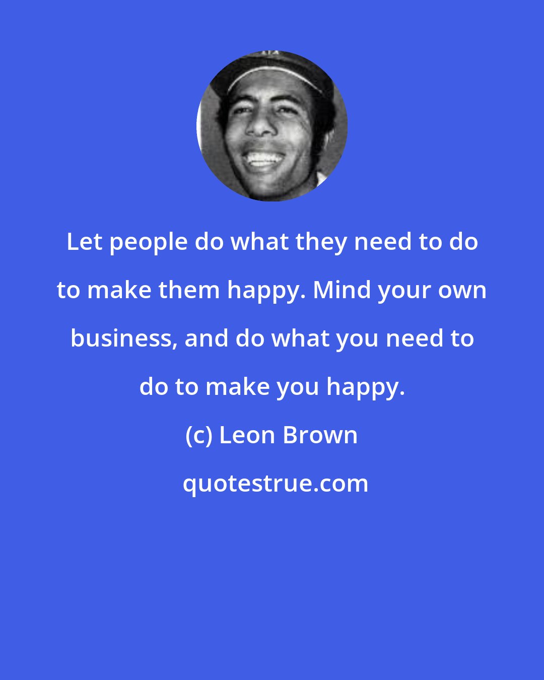 Leon Brown: Let people do what they need to do to make them happy. Mind your own business, and do what you need to do to make you happy.