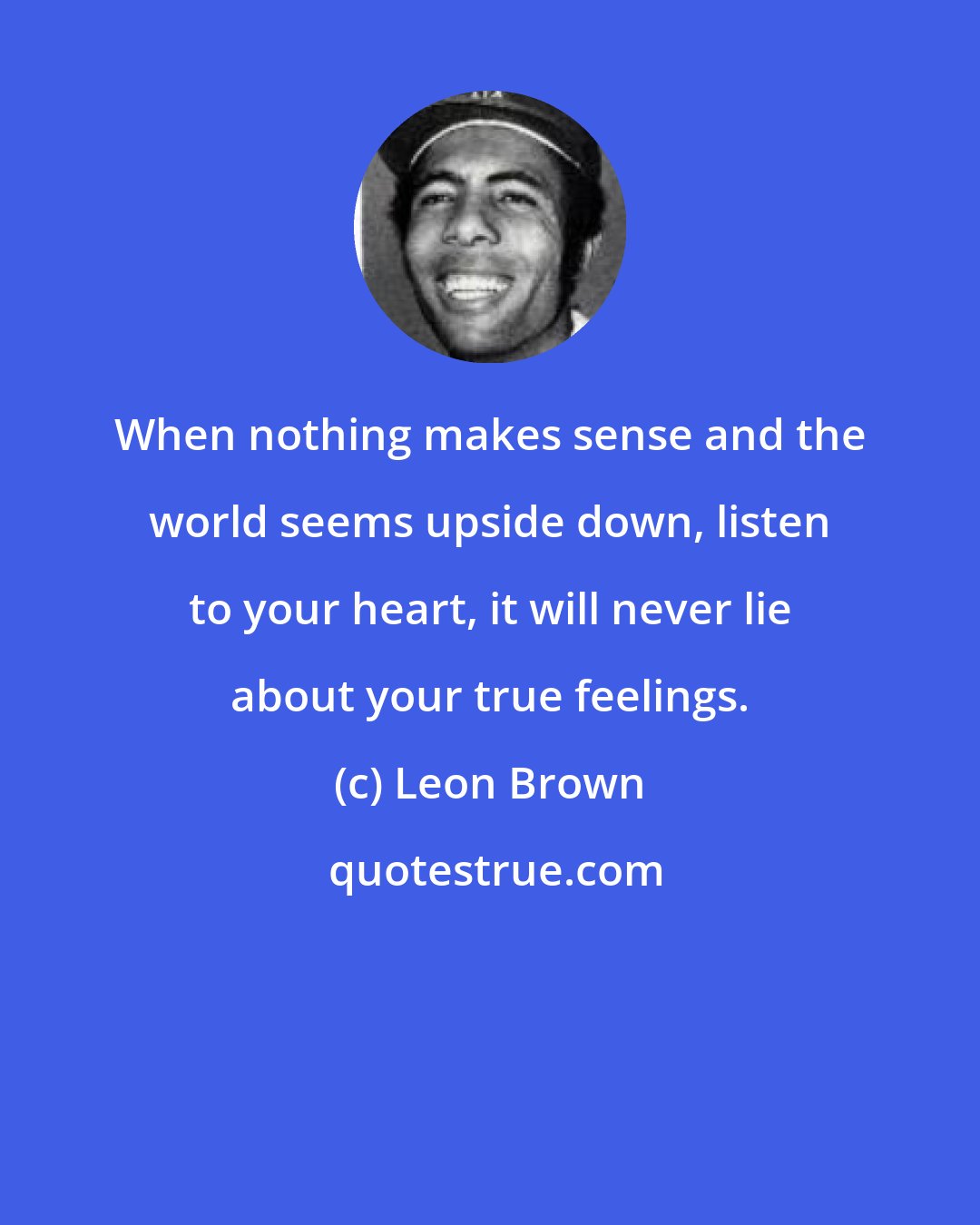 Leon Brown: When nothing makes sense and the world seems upside down, listen to your heart, it will never lie about your true feelings.