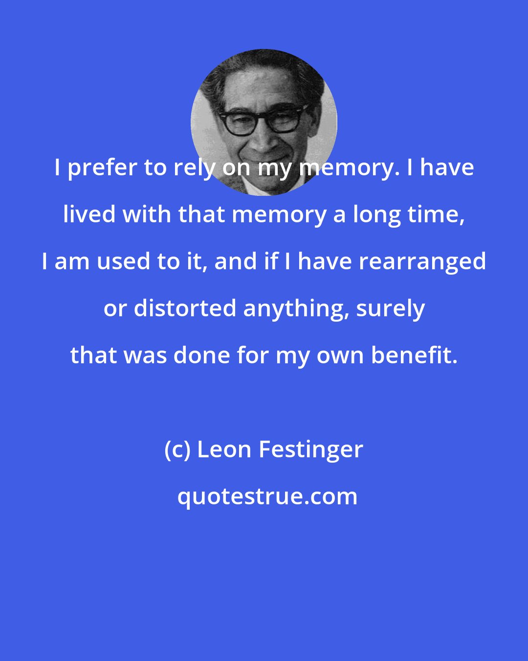 Leon Festinger: I prefer to rely on my memory. I have lived with that memory a long time, I am used to it, and if I have rearranged or distorted anything, surely that was done for my own benefit.