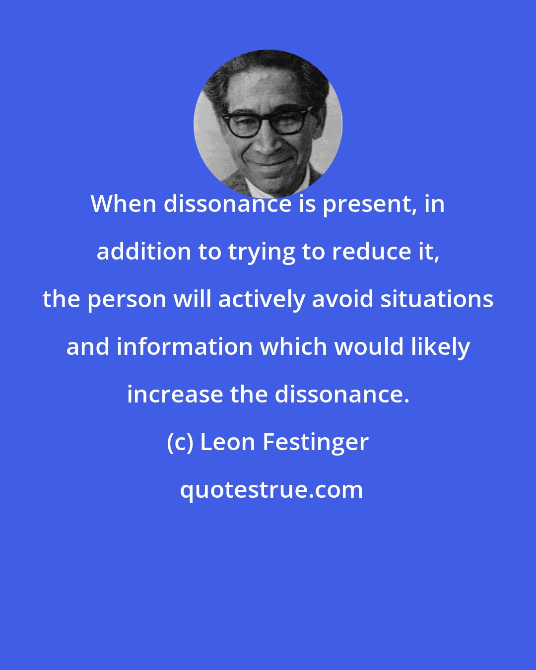 Leon Festinger: When dissonance is present, in addition to trying to reduce it, the person will actively avoid situations and information which would likely increase the dissonance.