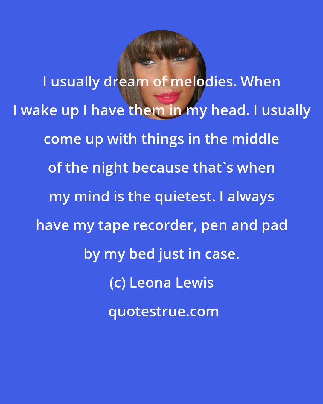 Leona Lewis: I usually dream of melodies. When I wake up I have them in my head. I usually come up with things in the middle of the night because that's when my mind is the quietest. I always have my tape recorder, pen and pad by my bed just in case.